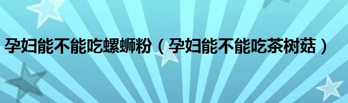 孕婦能不能吃螺螄粉（孕婦能不能吃茶樹(shù)菇）