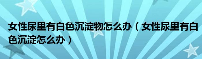 女性尿里有白色沉淀物怎么辦（女性尿里有白色沉淀怎么辦）