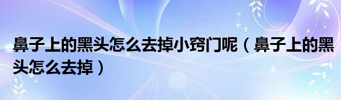 鼻子上的黑頭怎么去掉小竅門呢（鼻子上的黑頭怎么去掉）