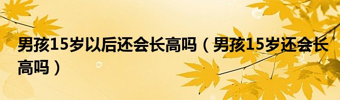 男孩15歲以后還會(huì)長高嗎（男孩15歲還會(huì)長高嗎）