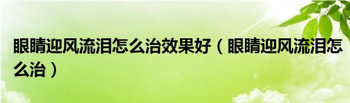 眼睛迎風(fēng)流淚怎么治效果好（眼睛迎風(fēng)流淚怎么治）