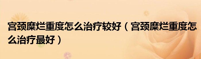 宮頸糜爛重度怎么治療較好（宮頸糜爛重度怎么治療最好）