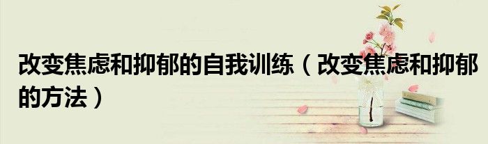 改變焦慮和抑郁的自我訓(xùn)練（改變焦慮和抑郁的方法）