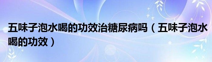 五味子泡水喝的功效治糖尿病嗎（五味子泡水喝的功效）