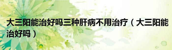 大三陽(yáng)能治好嗎三種肝病不用治療（大三陽(yáng)能治好嗎）