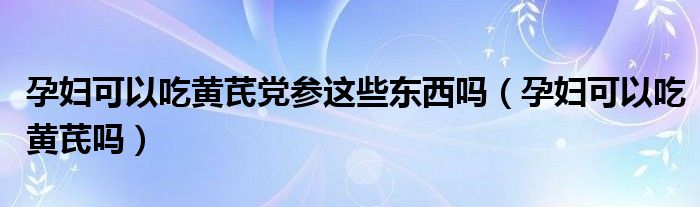 孕婦可以吃黃芪黨參這些東西嗎（孕婦可以吃黃芪嗎）