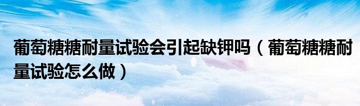 葡萄糖糖耐量試驗(yàn)會(huì)引起缺鉀嗎（葡萄糖糖耐量試驗(yàn)怎么做）