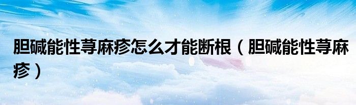 膽堿能性蕁麻疹怎么才能斷根（膽堿能性蕁麻疹）
