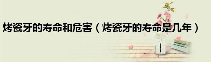 烤瓷牙的壽命和危害（烤瓷牙的壽命是幾年）