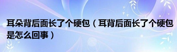 耳朵背后面長了個(gè)硬包（耳背后面長了個(gè)硬包是怎么回事）