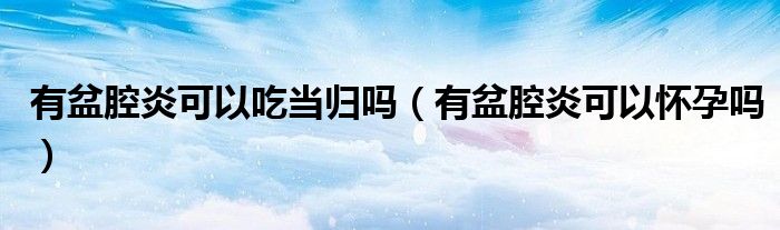 有盆腔炎可以吃當歸嗎（有盆腔炎可以懷孕嗎）