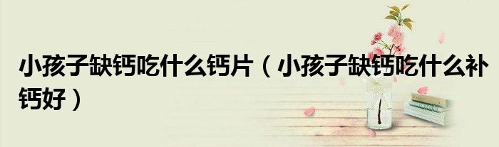 小孩子缺鈣吃什么鈣片（小孩子缺鈣吃什么補(bǔ)鈣好）