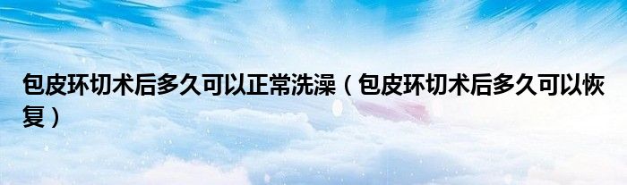包皮環(huán)切術(shù)后多久可以正常洗澡（包皮環(huán)切術(shù)后多久可以恢復(fù)）