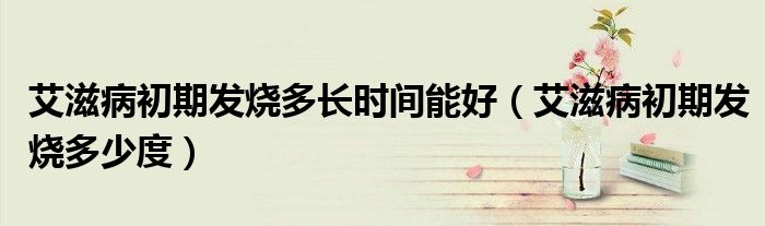艾滋病初期發(fā)燒多長時(shí)間能好（艾滋病初期發(fā)燒多少度）