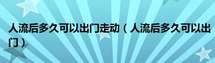 人流后多久可以出門走動（人流后多久可以出門）