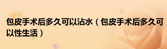 包皮手術(shù)后多久可以沾水（包皮手術(shù)后多久可以性生活）