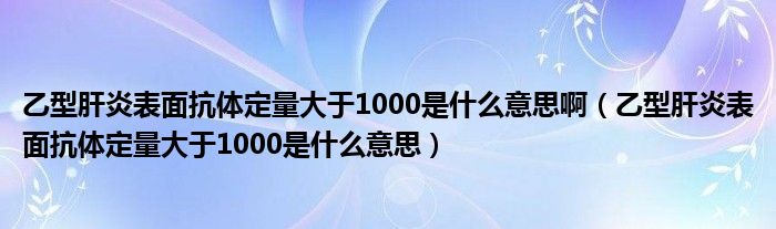 乙型肝炎表面抗體定量大于1000是什么意思?。ㄒ倚透窝妆砻婵贵w定量大于1000是什么意思）