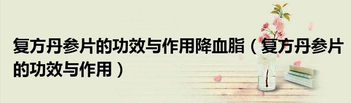 復方丹參片的功效與作用降血脂（復方丹參片的功效與作用）
