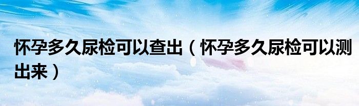 懷孕多久尿檢可以查出（懷孕多久尿檢可以測出來）
