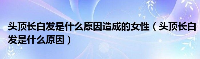 頭頂長(zhǎng)白發(fā)是什么原因造成的女性（頭頂長(zhǎng)白發(fā)是什么原因）
