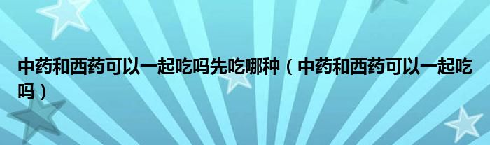 中藥和西藥可以一起吃嗎先吃哪種（中藥和西藥可以一起吃嗎）
