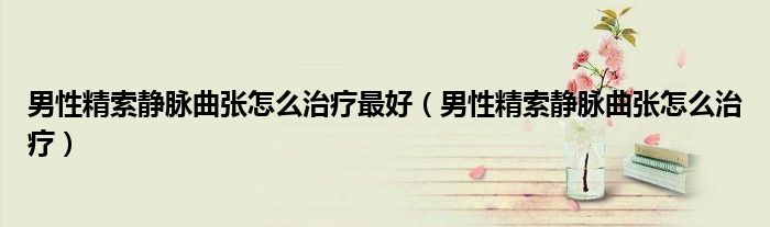 男性精索靜脈曲張怎么治療最好(男性精索靜脈曲張怎么治療)