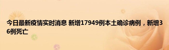 今日最新疫情實(shí)時(shí)消息 新增17949例本土確診病例，新增36例死亡