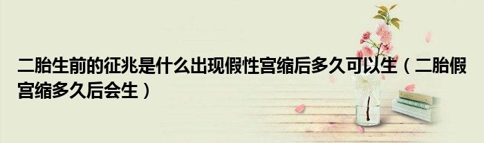 二胎生前的征兆是什么出現(xiàn)假性宮縮后多久可以生（二胎假宮縮多久后會(huì)生）