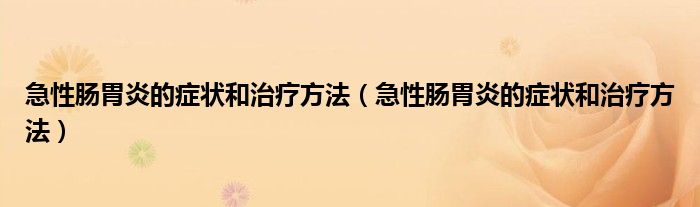 急性腸胃炎的癥狀和治療方法（急性腸胃炎的癥狀和治療方法）
