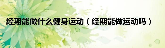 經(jīng)期能做什么健身運動(經(jīng)期能做運動嗎)