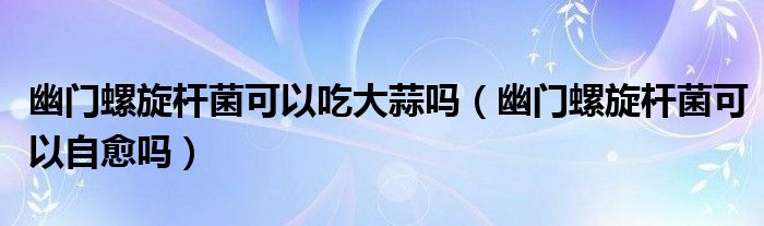 幽門螺旋桿菌可以吃大蒜嗎（幽門螺旋桿菌可以自愈嗎）