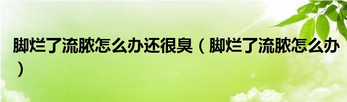 腳爛了流膿怎么辦還很臭（腳爛了流膿怎么辦）