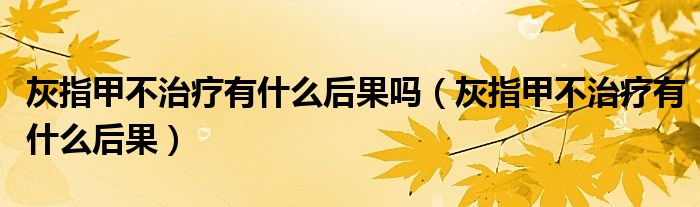 灰指甲不治療有什么后果嗎（灰指甲不治療有什么后果）