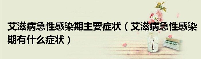 艾滋病急性感染期主要癥狀（艾滋病急性感染期有什么癥狀）