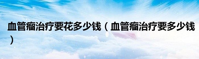 血管瘤治療要花多少錢（血管瘤治療要多少錢）