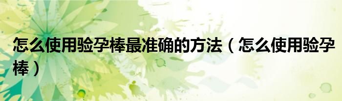 怎么使用驗(yàn)孕棒最準(zhǔn)確的方法（怎么使用驗(yàn)孕棒）