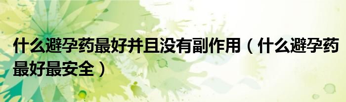 什么避孕藥最好并且沒有副作用（什么避孕藥最好最安全）