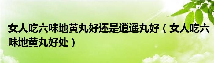 女人吃六味地黃丸好還是逍遙丸好（女人吃六味地黃丸好處）