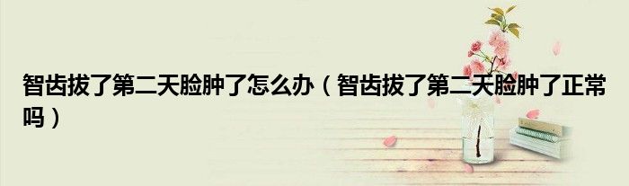 智齒拔了第二天臉腫了怎么辦（智齒拔了第二天臉腫了正常嗎）