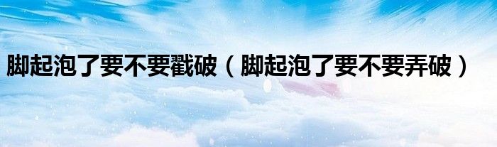 腳起泡了要不要戳破（腳起泡了要不要弄破）