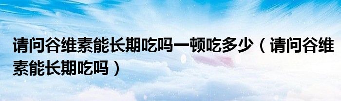 請問谷維素能長期吃嗎一頓吃多少（請問谷維素能長期吃嗎）
