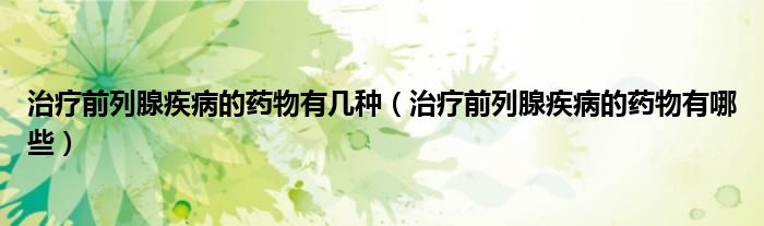 治療前列腺疾病的藥物有幾種（治療前列腺疾病的藥物有哪些）