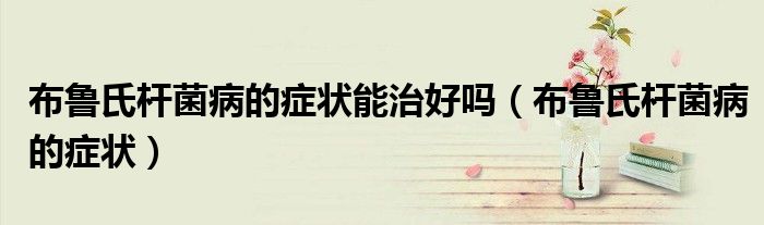 布魯氏桿菌病的癥狀能治好嗎（布魯氏桿菌病的癥狀）