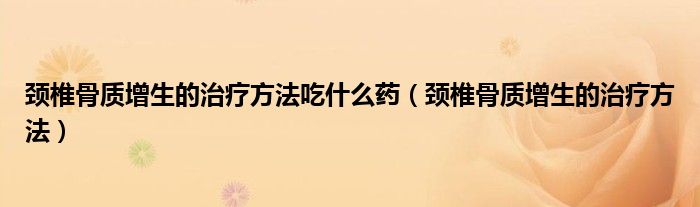 頸椎骨質(zhì)增生的治療方法吃什么藥（頸椎骨質(zhì)增生的治療方法）