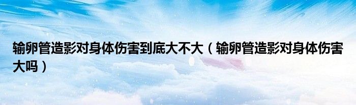 輸卵管造影對身體傷害到底大不大（輸卵管造影對身體傷害大嗎）