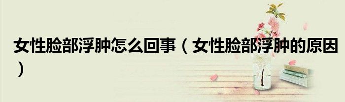 女性臉部浮腫怎么回事（女性臉部浮腫的原因）