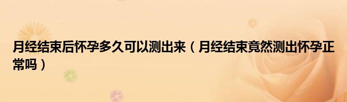 月經結束后懷孕多久可以測出來(月經結束竟然測出懷孕正常嗎)