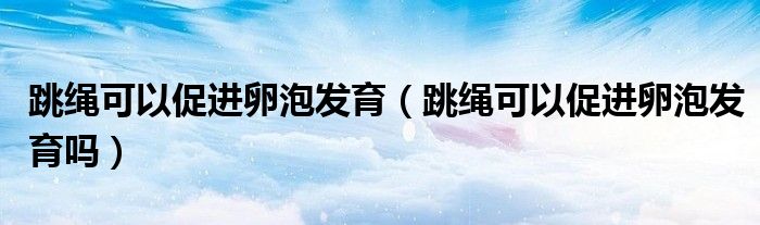 跳繩可以促進卵泡發(fā)育（跳繩可以促進卵泡發(fā)育嗎）