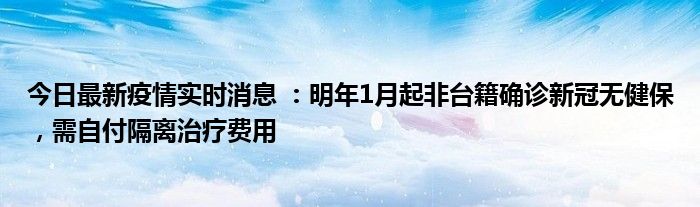 今日最新疫情實時消息 ：明年1月起非臺籍確診新冠無健保，需自付隔離治療費用