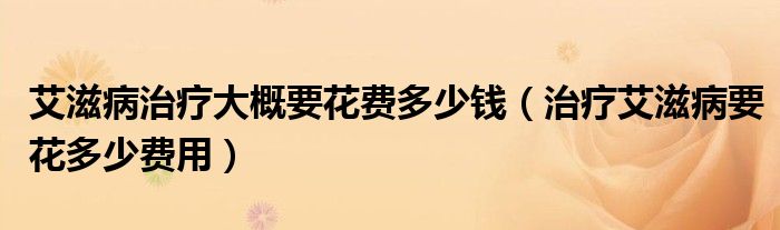 艾滋病治療大概要花費多少錢（治療艾滋病要花多少費用）